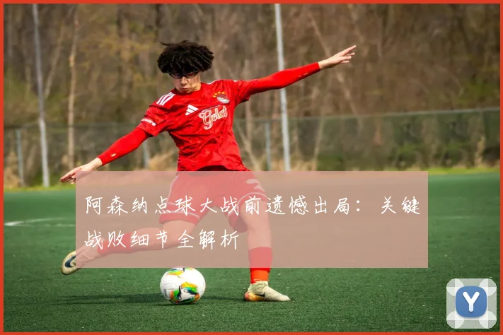 阿森纳点球大战前遗憾出局:关键战败细节全解析