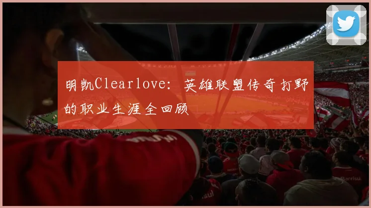 明凯Clearlove：英雄联盟传奇打野的职业生涯全回顾