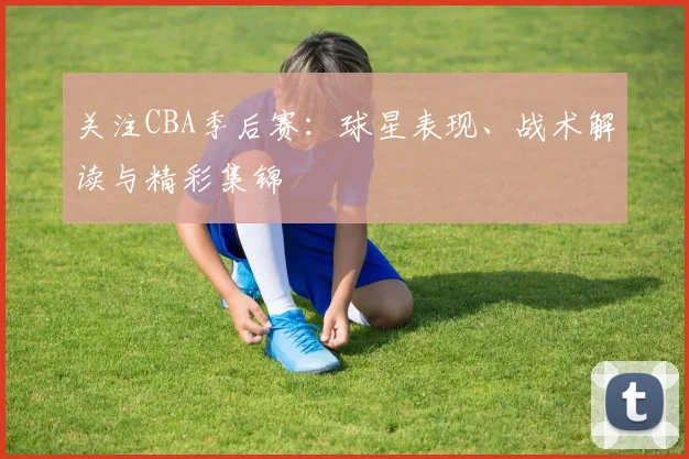 关注CBA季后赛：球星表现、战术解读与精彩集锦