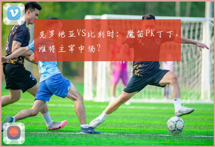 克罗地亚VS比利时:魔笛PK丁丁,谁将主宰中场?