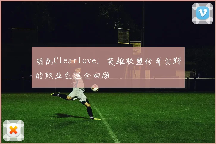 明凯Clearlove:英雄联盟传奇打野的职业生涯全回顾