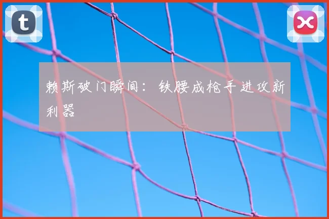 赖斯破门瞬间：铁腰成枪手进攻新利器